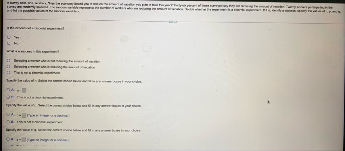 A survey asks 1200 workers, "Has the economy forced you to reduce the amount of vacation you plan to take this year?" Forty-six percent of those surveyed say they are reducing the amount of vacation. Twenty workers participating in the
survey are randomly selected. The random variable represents the number
and list the possible values of the random variable x.
workers who are reducing the amount of vacation. Decide whether the experiment is a binomial experiment. If it is, identify a success, specify the values of n, p, and q.
Is the experiment a binomial experiment?
Yes
O No
What is a success in this experiment?
O Selecting a worker who is not reducing the amount of vacation
O Selecting a worker who is reducing the amount of vacation
O This is not a binomial experiment.
Specify the value of n. Select the correct choice below and fill in any answer boxes in your choice.
OA n=
O B. This is not a binomial experiment.
Specify the value of p. Select the correct choice below and fill in any answer boxes in your choice.
O A. p=
(Type an integer or a decimal.)
O B. This is not a binomial experiment.
Specify the value of q. Select the correct choice below and fill in any answer boxes in your choice.
O A.
(Type an integer or a decimal.)
