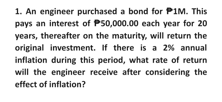 1. An engineer purchased a bond for P1M. This
pays an interest of $50,000.00 each year for 20
years, thereafter on the maturity, will return the
original investment. If there is a 2% annual
inflation during this period, what rate of return
will the engineer receive after considering the
effect of inflation?