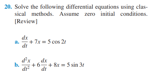 20. Solve the following differential equations using clas-
sical methods. Assume zero initial conditions.
[Review]
a.
b.
dx
dt
+7x = 5 cos 2t
d²x dx
+6
d1² dt
+ 8x = 5 sin 3t