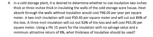 4. In a cold storage plant, it is desired to determine whether to use insulation two inches
thick or three inches thick in insulating the walls of the cold storage ware house. Heat
absorb through the walls without insulation would cost P96.00 per year per square
meter. A two-inch insulation will cost P30.40 per square meter and will cut out 89% of
the loss. A three-inch insulation will cut out 92% of the loss and will cost P65.00 per
square meter. Using a life 15 years for the insulation with no salvage value and a
minimum attractive return of 8%, what thickness of insulation should be used?