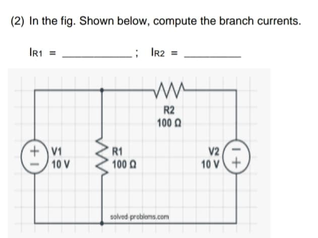 (2) In the
fig. Shown below, compute the branch currents.
IR1 =
; IR2 =
R2
100 Q
+V1
10 V
R1
100 Q
V2
10 V
solved preblems.com
