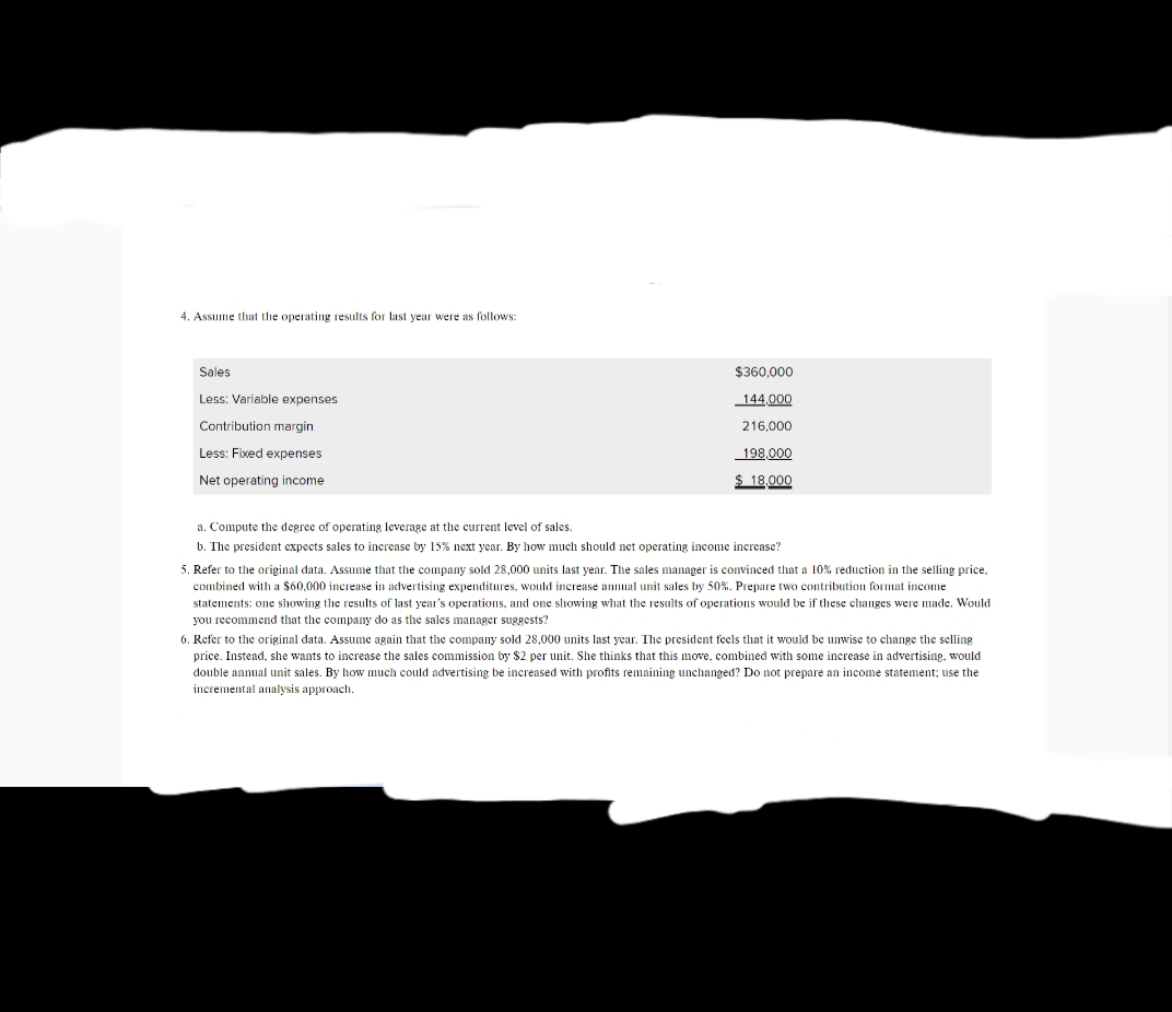 4. Assume that the operating results for last year were as follows:
Sales
$360,000
Less: Variable expenses
144,000
Contribution margin
216,000
Less: Fixed expenses
198,000
Net operating income
$ 18,000
a. Compute the degree
operating leverage at the current level of sales.
b. The president expects sales to increase by 15% next year. By how much should net operating income increase?
5. Refer to the original data. Assume that the company sold 28,000 units last year. The sales manager is convinced that a 10% reduction in the selling price,
combined with a $60,000 increase in advertising expenditures, would increase annual unit sales by 50%. Prepare two contribution format income
statements: one showing the results of last year's operations, and one showing what the results of operations would be if these changes were made. Would
you recommend that the company do as the sales manager suggests?
6. Refer to the original data. Assume again that the company sold 28,000 units last year. The president feels that it would be unwise to change the selling
price. Instead, she wants to increase the sales commission by $2 per unit. She thinks that this move, combined with some increase in advertising, would
double annual unit sales. By how much could advertising be increased with profits remaining unchanged? Do not prepare an income statement; use the
incremental analysis approach.
