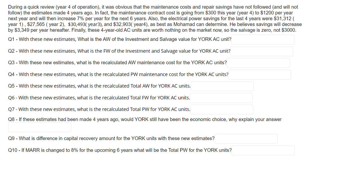 During a quick review (year 4 of operation), it was obvious that the maintenance costs and repair savings have not followed (and will not
follow) the estimates made 4 years ago. In fact, the maintenance contract cost is going from $300 this year (year 4) to $1200 per year
next year and will then increase 7% per year for the next 6 years. Also, the electrical power savings for the last 4 years were $31,312 (
year 1), $27,565 (year 2), $30,493( year3), and $32,903( year4), as best as Mohamad can determine. He believes savings will decrease
by $3,349 per year hereafter. Finally, these 4-year-old AC units are worth nothing on the market now, so the salvage is zero, not $3000.
Q1 - With these new estimates, What is the AW of the Investment and Salvage value for YORK AC unit?
Q2 - With these new estimates, What is the FW of the Investment and Salvage value for YORK AC unit?
Q3 - With these new estimates, what is the recalculated AW maintenance cost for the YORK AC units?
Q4 - With these new estimates, what is the recalculated PW maintenance cost for the YORK AC units?
Q5 - With these new estimates, what is the recalculated Total AW for YORK AC units.
Q6 - With these new estimates, what is the recalculated Total FW for YORK AC units.
Q7 - With these new estimates, what is the recalculated Total PW for YORK AC units.
Q8 - If these estimates had been made 4 years ago, would YORK still have been the economic choice, why explain your answer
Q9 - What is difference in capital recovery amount for the YORK units with these new estimates?
Q10 - If MARR is changed to 8% for the upcoming 6 years what will be the Total PW for the YORK units?