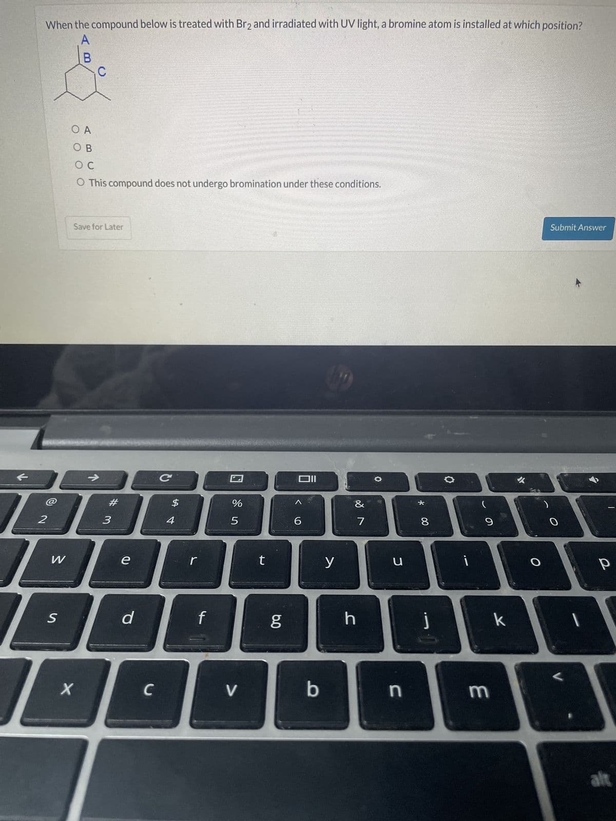 When the compound below is treated with Br2 and irradiated with UV light, a bromine atom is installed at which position?
B
OA
OB
O C
O This compound does not undergo bromination under these conditions.
Save for Later
→>>
C
@
#
2
3
W
e
S
$4
r
d
f
וום
%
&
5
6
7
* 00
8
t
y
น
60
9
Submit Answer
h
J
k
x
C
V
b
n
3
O
P
L
alt