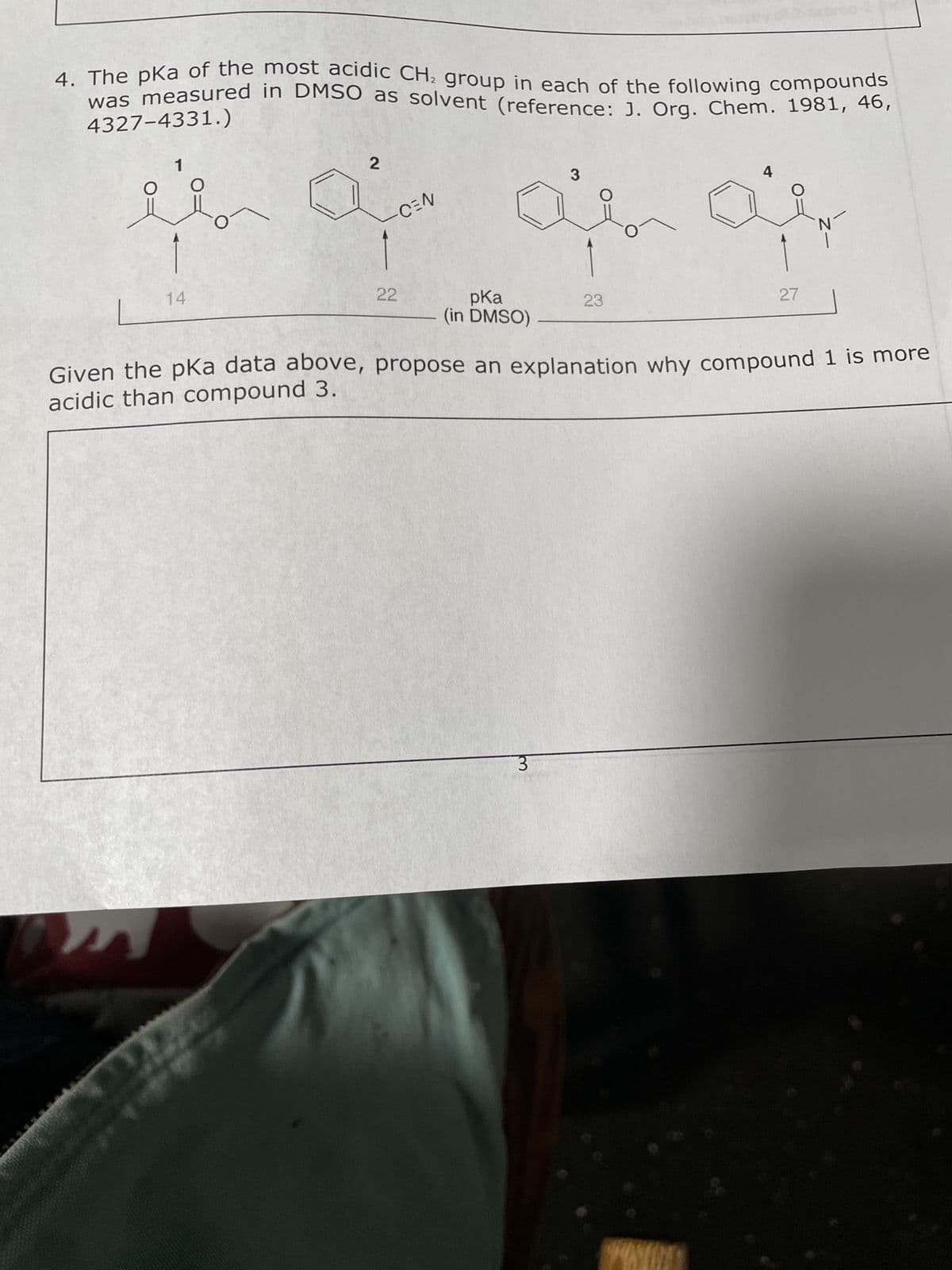 4. The pka of the most acidic CH₂ group in each of the following compounds
was measured in DMSO as solvent (reference: J. Org. Chem. 1981, 46,
4327-4331.)
O
MA
1
14
2
ARC
-CEN
-
22
pKa
(in DMSO)
3
3
23
4
-
Given the pka data above, propose an explanation why compound 1 is more
acidic than compound 3.
27
N