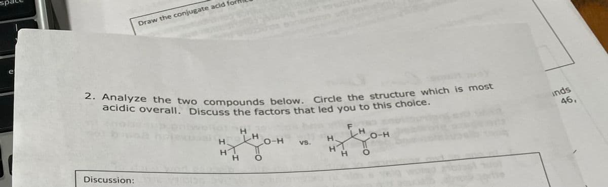 sp
e
Draw the conjugate acid
2. Analyze the two compounds below. Circle the structure which is most
acidic overall. Discuss the factors that led you to this choice.
Discussion:E VOR
I I
H
-H
H
H
LO-H
1
O
vs.
Н.
F
H
H
LO-H
O
inds
46,