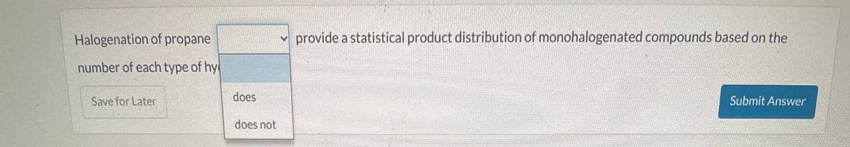 Halogenation of propane
number of each type of hy
Save for Later
does
does not
provide a statistical product distribution of monohalogenated compounds based on the
Submit Answer