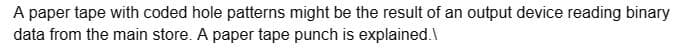 A paper tape with coded hole patterns might be the result of an output device reading binary
data from the main store. A paper tape punch is explained.