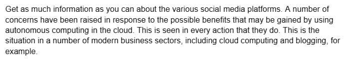 Get as much information as you can about the various social media platforms. A number of
concerns have been raised in response to the possible benefits that may be gained by using
autonomous computing in the cloud. This is seen in every action that they do. This is the
situation in a number of modern business sectors, including cloud computing and blogging, for
example.