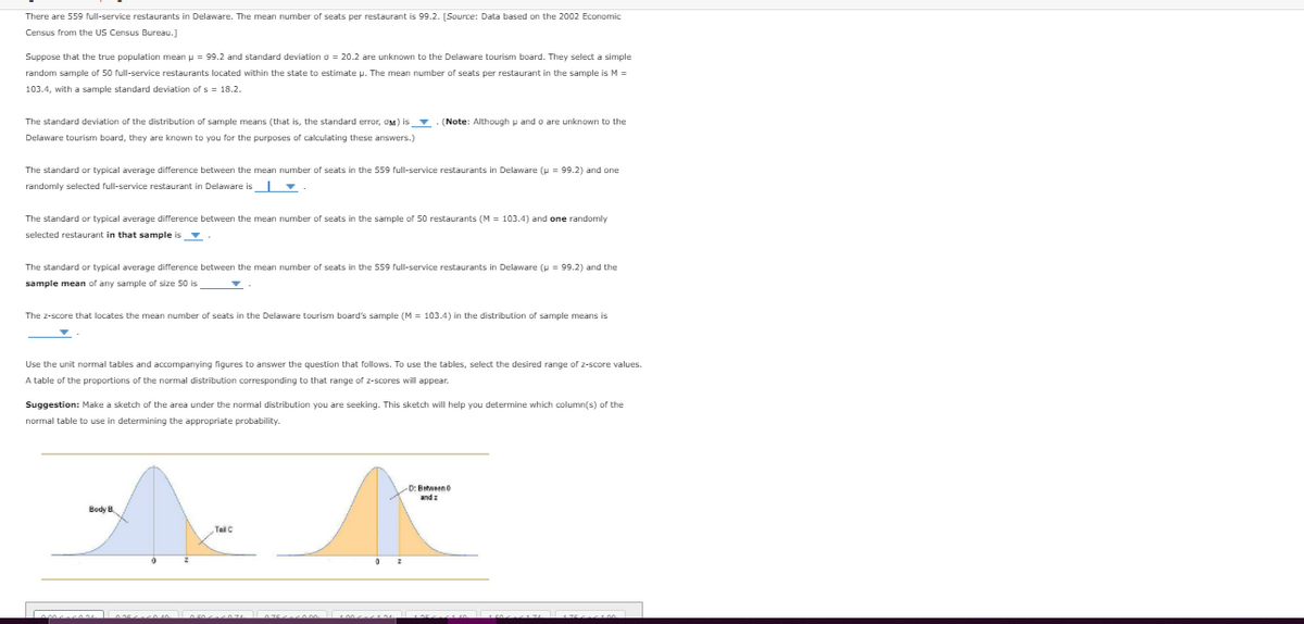 There are 559 full-service restaurants in Delaware. The mean number of seats per restaurant is 99.2. [Source: Data based on the 2002 Economic
Census from the US Census Bureau.]
Suppose that the true population mean p = 99.2 and standard deviation o = 20.2 are unknown to the Delaware tourism board. They select a simple
random sample of 50 full-service restaurants located within the state to estimate p. The mean number of seats per restaurant in the sample is M =
103.4, with a sample standard deviation of s = 18.2.
The standard deviation of the distribution of sample means (that is, the standard error, OM) is (Note: Although p and o are unknown to the
Delaware tourism board, they are known to you for the purposes of calculating these answers.)
The standard or typical average difference between the mean number of seats in the 559 full-service restaurants in Delaware (p = 99.2) and one
randomly selected full-service restaurant in Delaware is
The standard or typical average difference between the mean number of seats in the sample of 50 restaurants (M = 103.4) and one randomly
selected restaurant in that sample is v
The standard or typical average difference between the mean number of seats in the 559 full-service restaurants in Delaware (u = 99.2) and the
sample mean of any sample of size 50 is
The z-score that locates the mean number of seats in the Delaware tourism board's sample (M = 103.4) in the distribution of sample means is
Use the unit normal tables and accompanying figures to answer the question that follows. To use the tables, select the desired range of z-score values.
A table of the proportions of the normal distribution corresponding to that range of 2-scores will appear.
Suggestion: Make a sketch of the area under the normal distribution you are seeking. This sketch will help you determine which column(s) of the
normal table to use in determining the appropriate probability.
D: Batween0
Body B
Tail C
