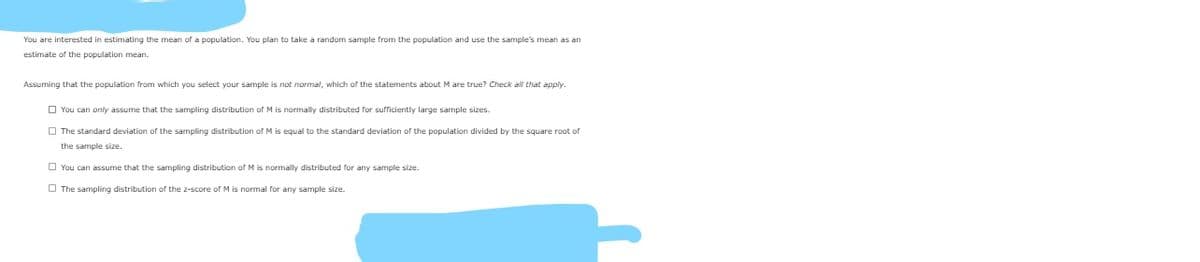 You are interested in estimating the mean of a population. You plan to take a random sample from the population and use the sample's mean as an
estimate of the population mean.
Assuming that the population from which vou select vour sample is not normal, which of the statements about M are true? Check all that apply.
O You can only assume that the sampling distribution of M is normally distributed for sufficiently large sample sizes.
O The standard deviation of the sampling distribution of M is equal to the standard deviation of the population divided by the square root of
the sample size.
O You can assume that the sampling distribution of M is normally distributed for any sample size.
O The sampling distribution of the z-score of M is normal for any sample size.
