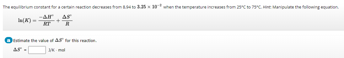 The equilibrium constant for a certain reaction decreases from 8.94 to 3.25 x 10-2 when the temperature increases from 25°C to 75°C. Hint: Manipulate the following equation.
-AH°
RT
AS
R
In(K) =
+
Estimate the value of AS° for this reaction.
AS°
J/K - mol