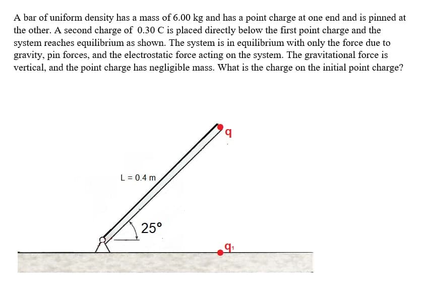 A bar of uniform density has a mass of 6.00 kg and has a point charge at one end and is pinned at
the other. A second charge of 0.30 C is placed directly below the first point charge and the
system reaches equilibrium as shown. The system is in equilibrium with only the force due to
gravity, pin forces, and the electrostatic force acting on the system. The gravitational force is
vertical, and the point charge has negligible mass. What is the charge on the initial point charge?
q
L = 0.4 m
25°
