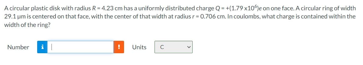 A circular plastic disk with radius R = 4.23 cm has a uniformly distributed charge Q = +(1.79 x10º)e on one face. A circular ring of width
29.1 um is centered on that face, with the center of that width at radius r = 0.706 cm. In coulombs, what charge is contained within the
width of the ring?
Number
i
Units
