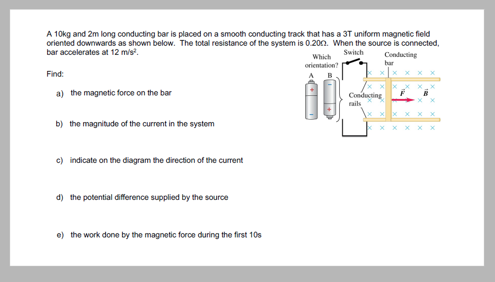 A 10kg and 2m long conducting bar is placed on a smooth conducting track that has a 3T uniform magnetic field
oriented downwards as shown below. The total resistance of the system is 0.200. When the source is connected,
bar accelerates at 12 m/s?.
Switch
Which
orientation?
Conducting
bar
Find:
В
a) the magnetic force on the bar
Conducting
B
rails
b) the magnitude of the current in the system
c) indicate on the diagram the direction of the current
d) the potential difference supplied by the source
e) the work done by the magnetic force during the first 10s
