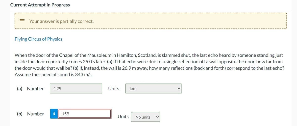 Current Attempt in Progress
Your answer is partially correct.
Flying Circus of Physics
When the door of the Chapel of the Mausoleum in Hamilton, Scotland, is slammed shut, the last echo heard by someone standing just
inside the door reportedly comes 25.0 s later. (a) If that echo were due to a single reflection off a wall opposite the door, how far from
the door would that wall be? (b) If, instead, the wall is 26.9 m away, how many reflections (back and forth) correspond to the last echo?
Assume the speed of sound is 343 m/s.
(a) Number
4.29
Units
km
(b) Number
i
159
Units
No units
