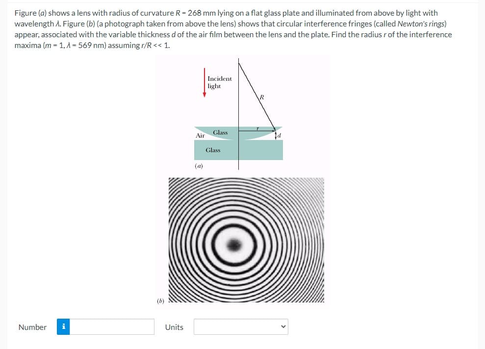 Figure (a) shows a lens with radius of curvature R = 268 mm lying on a flat glass plate and illuminated from above by light with
wavelength A. Figure (b) (a photograph taken from above the lens) shows that circular interference fringes (called Newton's rings)
appear, associated with the variable thickness d of the air film between the lens and the plate. Find the radius rof the interference
maxima (m = 1, A = 569 nm) assuming r/R << 1.
Incident
light
Glass
Air
Glass
(a)
(b)
Number
i
Units
