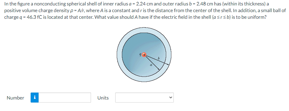 In the figure a nonconducting spherical shell of inner radius a = 2.24 cm and outer radius b = 2.48 cm has (within its thickness) a
positive volume charge density p = A/r, where A is a constant and r is the distance from the center of the shell. In addition, a small ball of
charge q = 46.3 fC is located at that center. What value should A have if the electric field in the shell (asrsb) is to be uniform?
Number
i
Units
