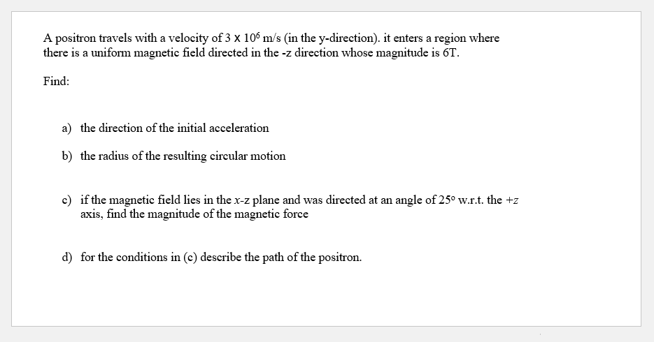 A positron travels with a velocity of 3 x 10° m/s (in the y-direction). it enters a region where
there is a uniform magnetie field directed in the -z direction whose magnitude is 6T.
Find:
a) the direction of the initial acceleration
b) the radius of the resulting cireular motion
c) if the magnetic field lies in the x-z plane and was directed at an angle of 25° w.r.t. the +z
axis, find the magnitude of the magnetic force
d) for the conditions in (c) describe the path of the positron.
