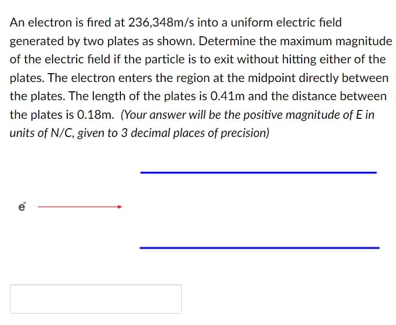 An electron is fired at 236,348m/s into a uniform electric field
generated by two plates as shown. Determine the maximum magnitude
of the electric field if the particle is to exit without hitting either of the
plates. The electron enters the region at the midpoint directly between
the plates. The length of the plates is 0.41m and the distance between
the plates is 0.18m. (Your answer will be the positive magnitude of E in
units of N/C, given to 3 decimal places of precision)
e
