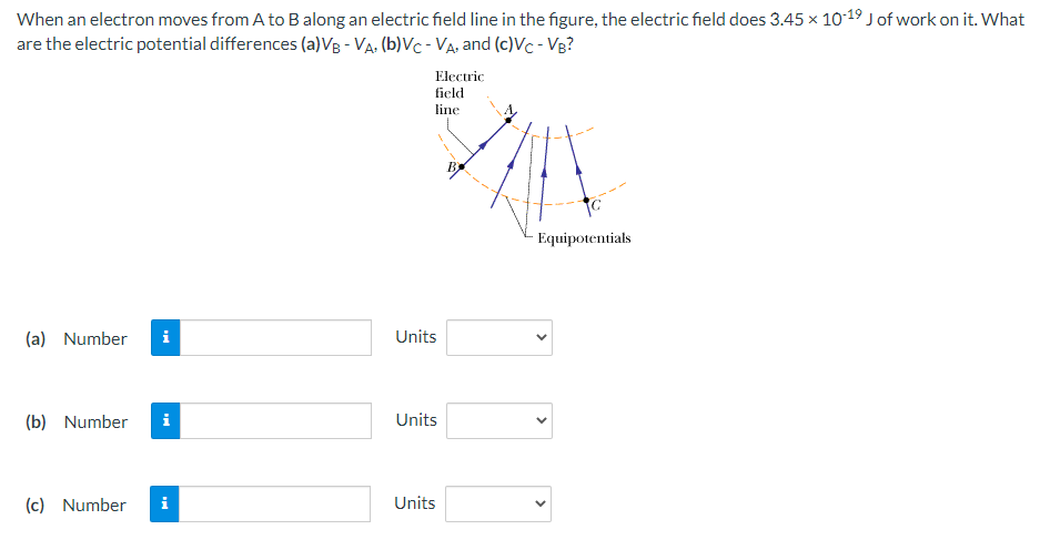 When an electron moves from A to B along an electric field line in the figure, the electric field does 3.45 x 10-19 Jof work on it. What
are the electric potential differences (a)VB - Va. (b)Vc - Va, and (c)Vc - Vg?
Electric
field
line
Equipotentials
(a) Number
i
Units
(b) Number
Units
(c) Number
i
Units
>
