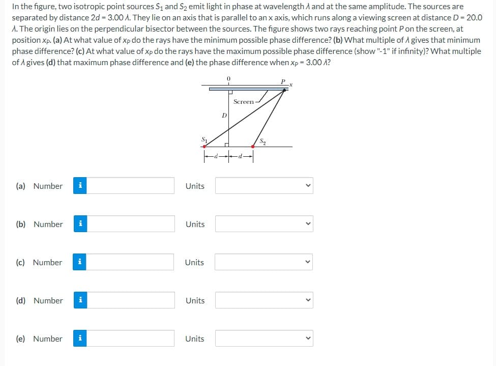 In the figure, two isotropic point sources S1 and S2 emit light in phase at wavelength A and at the same amplitude. The sources are
separated by distance 2d = 3.0O A. They lie on an axis that is parallel to an x axis, which runs along a viewing screen at distance D = 20.0
A. The origin lies on the perpendicular bisector between the sources. The figure shows two rays reaching point Pon the screen, at
position Xp. (a) At what value of xp do the rays have the minimum possible phase difference? (b) What multiple of A gives that minimum
phase difference? (c) At what value of xp do the rays have the maximum possible phase difference (show "-1" if infinity)? What multiple
of A gives (d) that maximum phase difference and (e) the phase difference when xp = 3.00 A?
P
Screen
D
S1
(a) Number
i
Units
(b) Number
i
Units
(c) Number
i
Units
(d) Number
i
Units
(e) Number
i
Units
