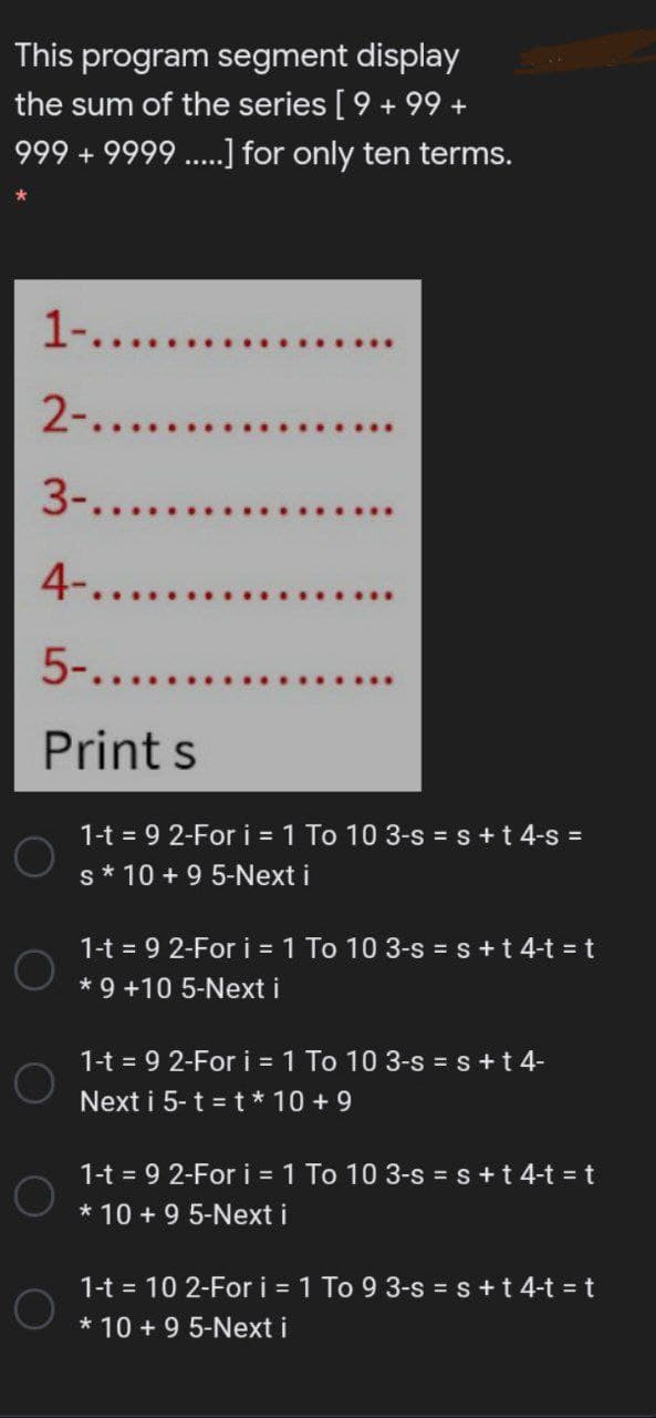 This program segment display
the sum of the series [9 + 99 +
999 + 9999 ..] for only ten terms.
1-.....
2-........
3-.....
4-.....
5-......
Print s
1-t = 9 2-Fori = 1 To 10 3-s = s+t 4-s =
s* 10 + 9 5-Next i
1-t = 9 2-Fori = 1 To 10 3-s = s+t 4-t = t
* 9 +10 5-Next i
1-t = 9 2-For i = 1 To 10 3-s = s+t 4-
Next i 5- t = t * 10 + 9
1-t = 9 2-For i 1 To 10 3-s = s+t 4-t t
* 10 + 9 5-Next i
1-t = 10 2-For i = 1 To 9 3-s = s+t 4-t =t
* 10 + 9 5-Next i
