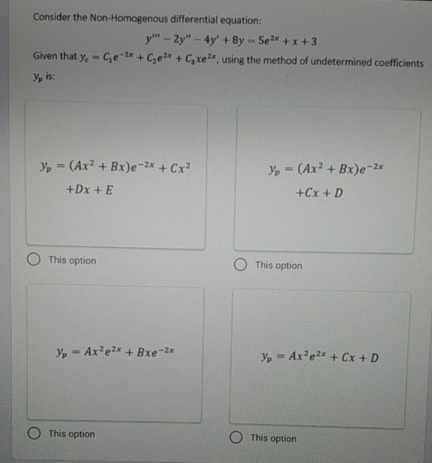 Consider the Non-Homogenous differential equation:
y" – 2y" - 4y' + 8y = 5e2* +x+3
Given that y, = C;e-2x + Cze²x + C,xe2x, using the method of undetermined coefficients
Yp is:
Yp = (Ax? + Bx)e-2x + Cx²
Yp = (Ax² + Bx)e-2x
+Dx + E
+Cx + D
O This option
O This option
Yp = Ax²e2x + Bxe-2x
Yp = Ax?e2x + Cx+ D
%3D
This option
O This option
