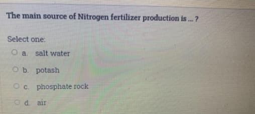 The main source of Nitrogen fertilizer production is . ?
Select one:
O a. salt water
O b. potash
O c. phosphate rock
O d. air
