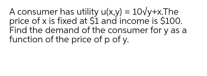 A consumer has utility u(x,y) = 10vy+x.The
price of x is fixed at $1 and income is $100.
Find the demand of the consumer for y as a
function of the price of p of y.
%3|
