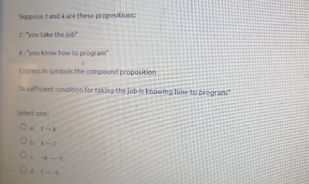 Suppose tand k are these propositions:
t: "you take the job"
k: "you know how to program"
Express in symbols the compound proposition
"A sufficient condition for taking the job is knowing how to program"
Select one:
a. t-k
O b. k-t
Oc k-t
Od. t-k
