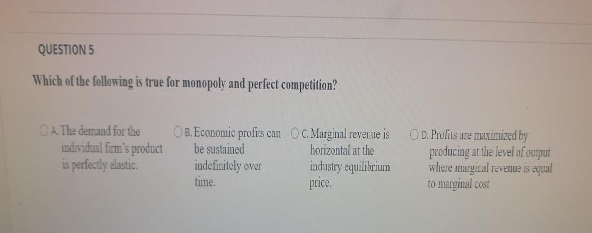 QUESTION 5
Which of the following is true for monopoly and perfect competition?
CA The demand for the
individual firm's product
is perfectly elastic.
O B.Economic profits can OC.Marginal revenue is
be sustained
O D. Profits are maximized by
producing at the level of output
where marginal revenue is equal
to marginal cost
horizontal at the
indefinitely over
time.
industry equilibrium
price.
