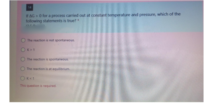 14
If AG > 0 for a process carried out at constant temperature and pressure, which of the
following statements is true? *
O The reaction is not spontaneous.
OK>1
The reaction is spontaneous.
The reaction is at equilibrium.
OK<1
This question is required.
