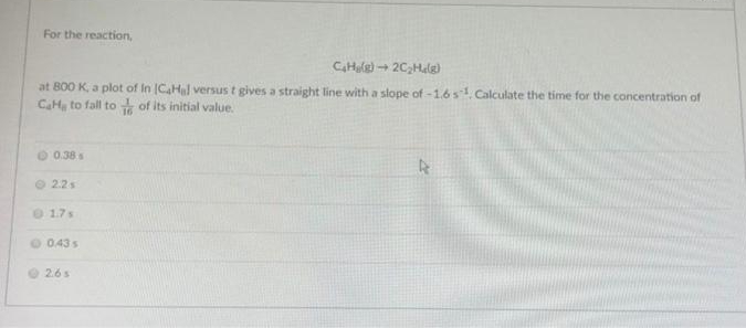 For the reaction,
CHule) + 2C,Helg)
at B00 K, a plot of In ICaHl versus t gives a straight line with a slope of -1.6s1 Calculate the time for the concentration of
CaH, to fall to of its initial value.
O 0.38 s
O 2.2s
1.7s
O 0.43 s
O 2.6s
