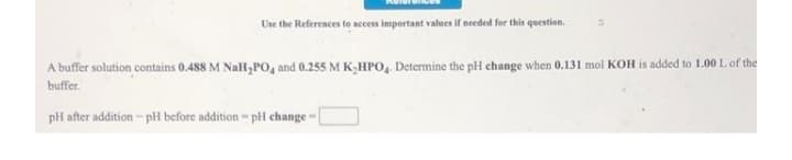 Use the References to access important values if needed for this question.
A buffer solution contains 0.488 M Nall,PO, and 0.255 M K,HPO, Determine the pH change when 0.131 mol KOH is added to 1.00 L of the
buffer.
pH after addition - pH before addition- pi change-
