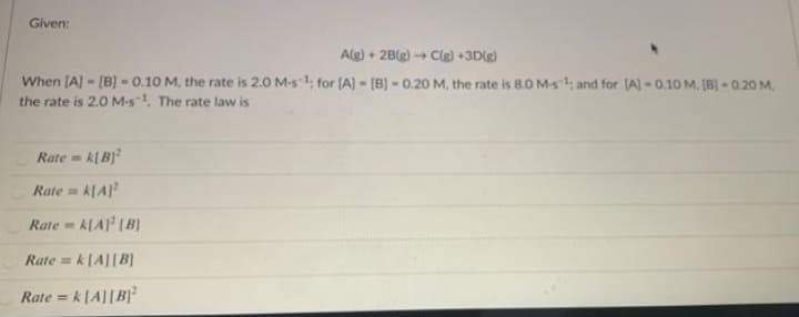 Given:
Alg) + 2B(g) + Clg) +3D(g)
When (A) - [B) - 0.10 M, the rate is 2.0 M-s1, for (A) [B) - 0.20 M, the rate is 8.0 M-s1; and for (A)-0.10 M, [B)-0.20 M.
the rate is 2.0 M-s-1, The rate law is
Rate = k[B)
Rate =
ALA
Rate = k[A [B]
Rate = k[A][B]
Rate = k[A][B}²
