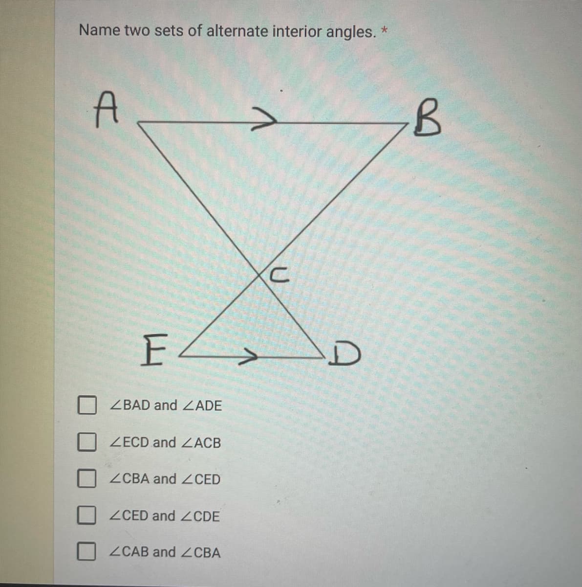 Name two sets of alternate interior angles. *
A
E>
ZBAD and ZADE
ZECD and ZACB
ZCBA and CED
ZCED and 2CDE
ZCAB and CBA
U
D
B