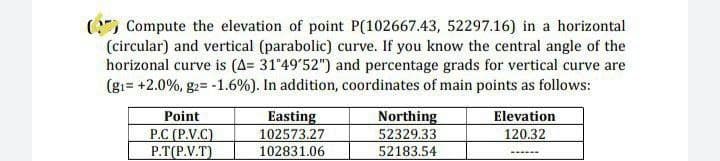 (Compute the elevation of point P(102667.43, 52297.16) in a horizontal
(circular) and vertical (parabolic) curve. If you know the central angle of the
horizonal curve is (A= 31°49'52") and percentage grads for vertical curve are
(g1= +2.0%, g2= -1.6 % ). In addition, coordinates of main points as follows:
Northing
Point
P.C (P.V.C)
Easting
102573.27
Elevation
120.32
52329.33
P.T(P.V.T)
102831.06
52183.54
------