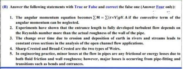 (B) Answer the following statements with True or False and correct the false one (Answer Four only):
1. The angular momentum equation becomes M = E(rxV)pV. A if the convective term of the
angular momentum can be neglected.
2. Experiments have shown that the entrance length to fully developed turbulent flow depends on
the Reynolds number more than the actual roughness of the wall of the pipe.
3. The change over time due to erosion and deposition of earth in rivers and streams leads to
constant cross sections in the analysis of the open channel flow applications.
4. Sharp-Crested and Broad-Crested are the two types of Weirs.
5. In engineering practice, minor losses at the flow in pipes are any frictional or energy losses due to
both fluid friction and wall roughness; however, major losses is occurring from pipe-fitting and
transitions such as bends and entrances.