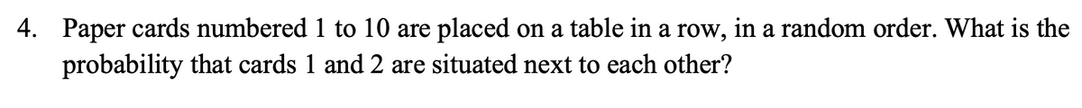 4. Paper cards numbered 1 to 10 are placed on a table in a row, in a random order. What is the
probability that cards 1 and 2 are situated next to each other?