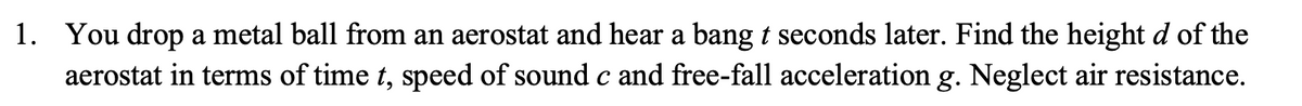1. You drop a metal ball from an aerostat and hear a bang t seconds later. Find the height d of the
aerostat in terms of time t, speed of sound c and free-fall acceleration g. Neglect air resistance.