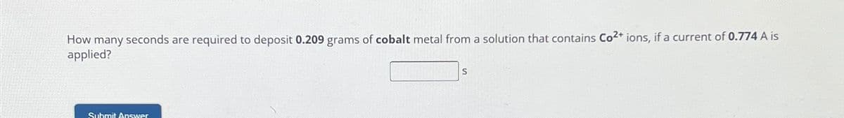 How many seconds are required to deposit 0.209 grams of cobalt metal from a solution that contains Co2+ ions, if a current of 0.774 A is
applied?
Submit Answer
S