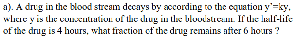 a). A drug in the blood stream decays by according to the equation y'=ky,
where y is the concentration of the drug in the bloodstream. If the half-life
of the drug is 4 hours, what fraction of the drug remains after 6 hours ?
