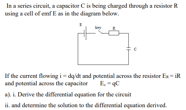 In a series circuit, a capacitor C is being charged through a resistor R
using a cell of emf E as in the diagram below.
E
key
R
If the current flowing i= dq/dt and potential across the resistor ER= iR
and potential across the capacitor
Ec = qC
a). i. Derive the differential equation for the circuit
ii. and determine the solution to the differential equation derived.
