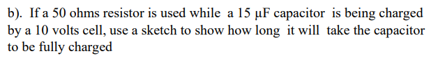 b). If a 50 ohms resistor is used while a 15 µF capacitor is being charged
by a 10 volts cell, use a sketch to show how long it will take the capacitor
to be fully charged
