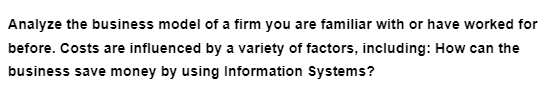 Analyze the business model of a firm you are familiar with or have worked for
before. Costs are influenced by a variety of factors, including: How can the
business save money by using Information Systems?