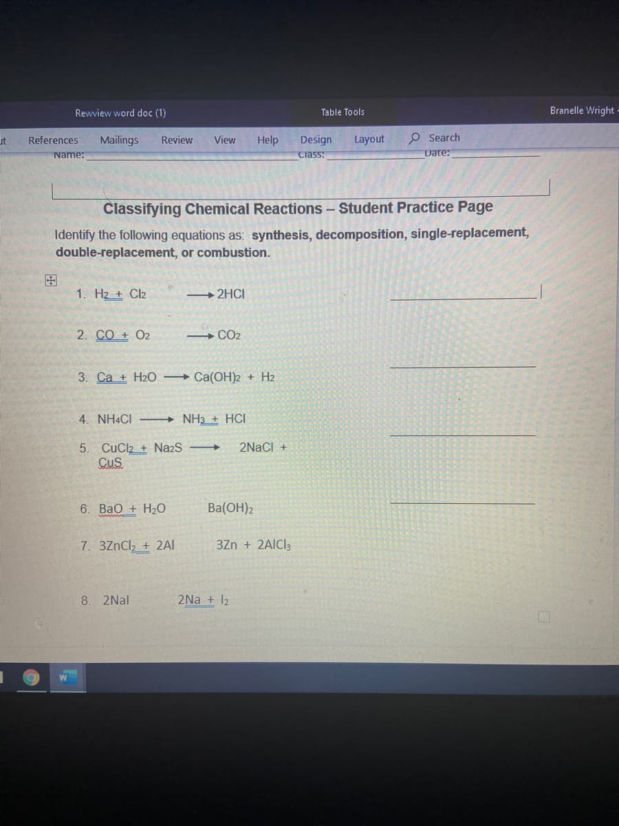 Rewview word doc (1)
Table Tools
Branelle Wright -
References
Mailings
Design
Layout
O Search
ut
Review
View
Help
Name:
Ciass:
Date:
Classifying Chemical Reactions - Student Practice Page
Identify the following equations as: synthesis, decomposition, single-replacement,
double-replacement, or combustion.
国
1. H2 + Cl2
2HCI
2. CO + O2
CO2
3. Ca + H2O Ca(OH)2 + H2
4. NH4CI
→ NH3 + HCI
2NaCl +
5. CuCl2 + NazS
CuS
6. BaO + H20
Ba(OH)2
7. 3ZnCl, + 2AI
3Zn + 2AICI3
8. 2Nal
2Na + 12
