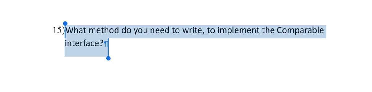 **Question 15:**

*What method do you need to write to implement the Comparable interface?*

---

Explanation:
When implementing the Comparable interface in Java, you need to write the `compareTo` method. This method is used to compare the current object with another object of the same type and is a key part of defining the natural order for a class.

Here is the general declaration of the `compareTo` method:
```java
public int compareTo(T o);
```

Where `T` is the type of objects that this object may be compared to. The `compareTo` method returns a negative integer, zero, or a positive integer if this object is less than, equal to, or greater than the specified object, respectively. This ordering is used when objects are sorted for example by Collections.sort() or by SortedSet.

Example:
```java
public class Student implements Comparable<Student> {
    private String name;
    private int grade;

    public Student(String name, int grade) {
        this.name = name;
        this.grade = grade;
    }

    @Override
    public int compareTo(Student other) {
        return Integer.compare(this.grade, other.grade);
    }
}
```

In the above example, the `compareTo` method compares the grade fields of two Student objects.