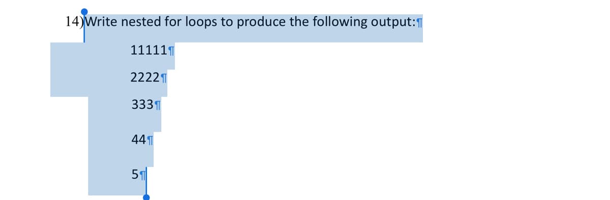 **Problem Statement:**

**14)** Write nested for loops to produce the following output:

```
11111
2222
333
44
5
```

**Explanation:**

To tackle this problem, you need to use nested `for` loops. The first loop will control the rows, and the second, inner loop will handle the printing of the numbers within each row. For each row `i`, you need to print the digit `i` for `n-i+1` times, where `n` is the total number of rows, which in this case is 5.

Here's a pseudocode example to illustrate the solution:

```python
for i in range(1, 6): # Outer loop for the rows
    for j in range(6 - i): # Inner loop for the columns
        print(i, end='') # Print the digit without newline
    print() # Print a newline after each row
```

**Explanation of the Code:**

1. The outer loop (`for i in range(1, 6)`) runs from 1 to 5, representing each line number.
2. The inner loop (`for j in range(6 - i)`) runs a decreasing number of times, starting from 5 and reducing by 1 each iteration of the outer loop.
3. The `print(i, end='')` statement prints the number `i` without moving to a new line.
4. After the inner loop finishes, `print()` moves the cursor to the next line for the subsequent row.