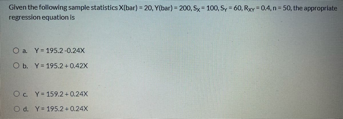 Given the following sample statistics X(bar) = 20, Y(bar) = 200, Sx= 100, Sy = 60, RxY=0.4, n = 50, the appropriate
regression equation is
O a. Y=195.2-0.24X
O b. Y= 195.2 + 0.42X
O c. Y= 159.2+ 0.24X
O d. Y=195.2 + 0.24X
